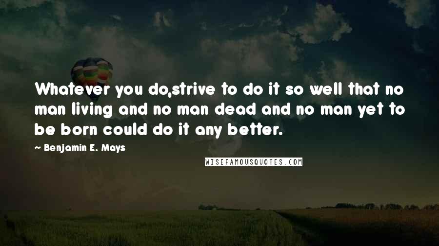 Benjamin E. Mays Quotes: Whatever you do,strive to do it so well that no man living and no man dead and no man yet to be born could do it any better.