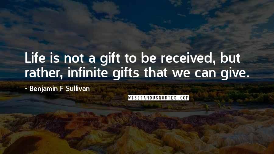 Benjamin F Sullivan Quotes: Life is not a gift to be received, but rather, infinite gifts that we can give.