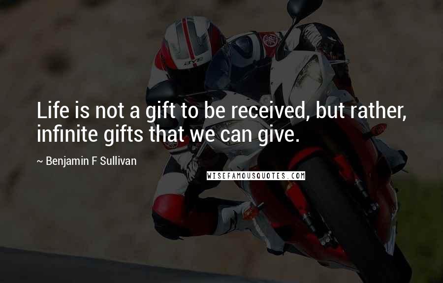 Benjamin F Sullivan Quotes: Life is not a gift to be received, but rather, infinite gifts that we can give.