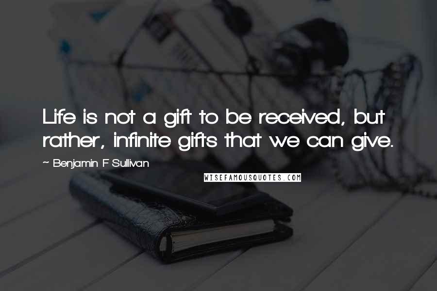 Benjamin F Sullivan Quotes: Life is not a gift to be received, but rather, infinite gifts that we can give.