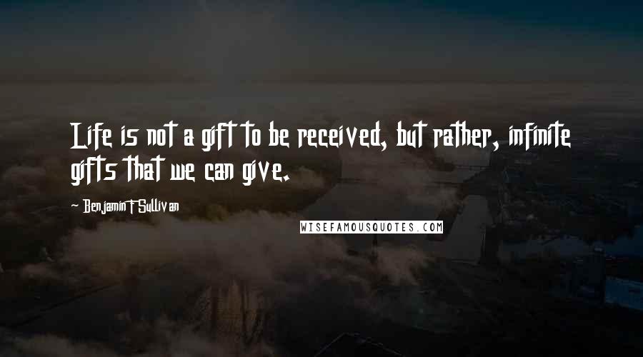 Benjamin F Sullivan Quotes: Life is not a gift to be received, but rather, infinite gifts that we can give.