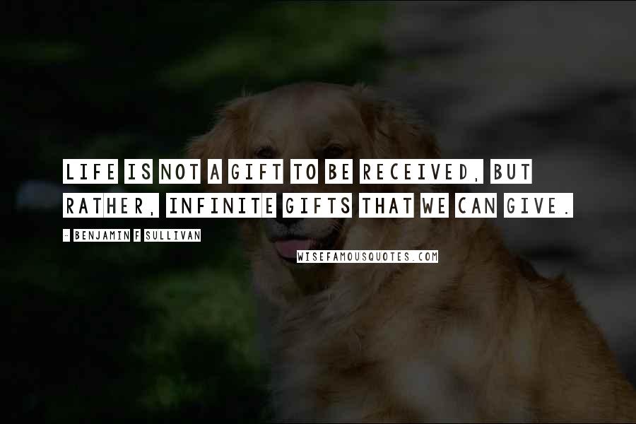 Benjamin F Sullivan Quotes: Life is not a gift to be received, but rather, infinite gifts that we can give.