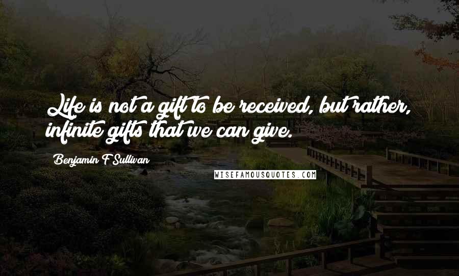 Benjamin F Sullivan Quotes: Life is not a gift to be received, but rather, infinite gifts that we can give.