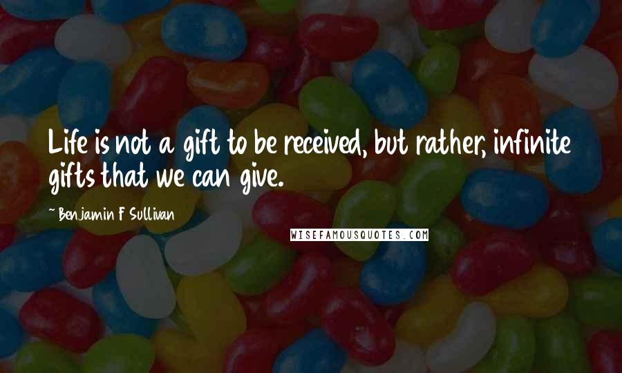 Benjamin F Sullivan Quotes: Life is not a gift to be received, but rather, infinite gifts that we can give.