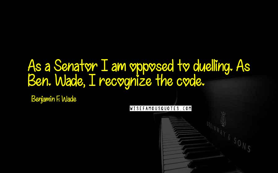 Benjamin F. Wade Quotes: As a Senator I am opposed to duelling. As Ben. Wade, I recognize the code.