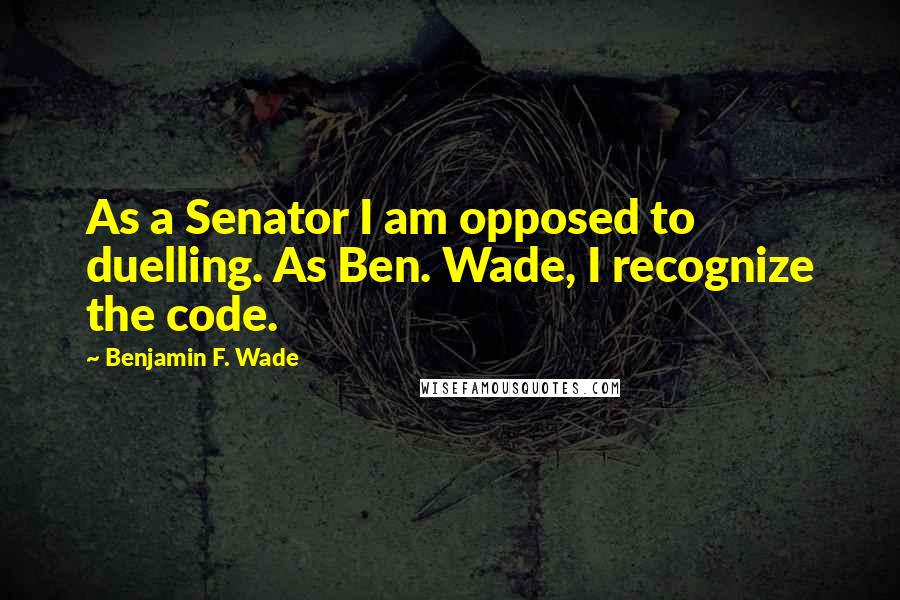 Benjamin F. Wade Quotes: As a Senator I am opposed to duelling. As Ben. Wade, I recognize the code.