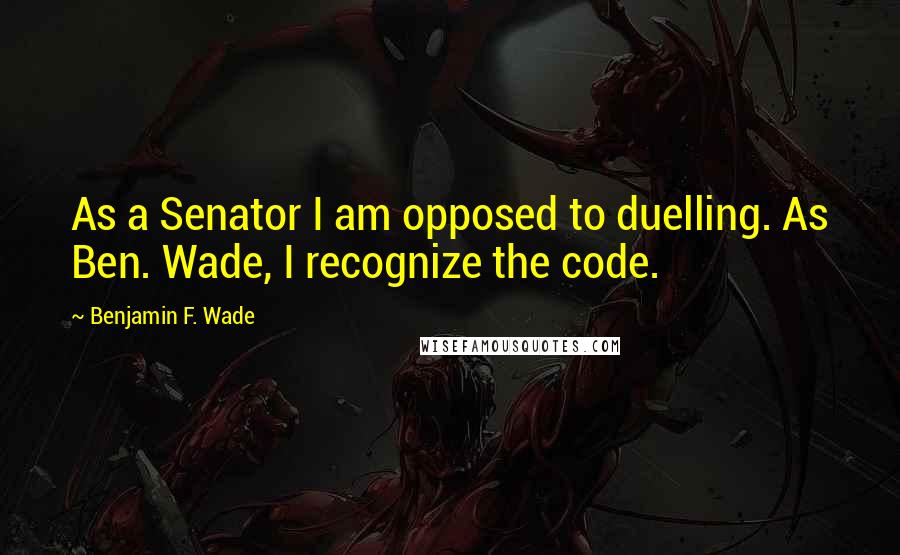 Benjamin F. Wade Quotes: As a Senator I am opposed to duelling. As Ben. Wade, I recognize the code.
