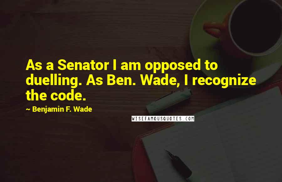 Benjamin F. Wade Quotes: As a Senator I am opposed to duelling. As Ben. Wade, I recognize the code.