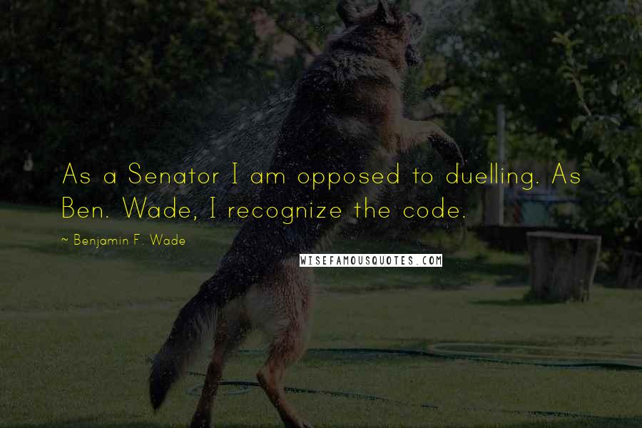 Benjamin F. Wade Quotes: As a Senator I am opposed to duelling. As Ben. Wade, I recognize the code.