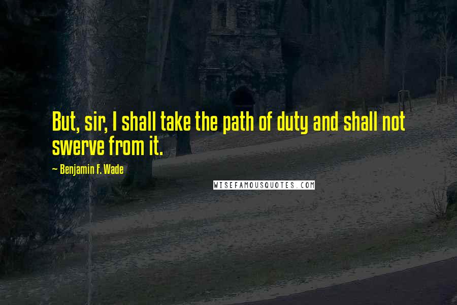 Benjamin F. Wade Quotes: But, sir, I shall take the path of duty and shall not swerve from it.