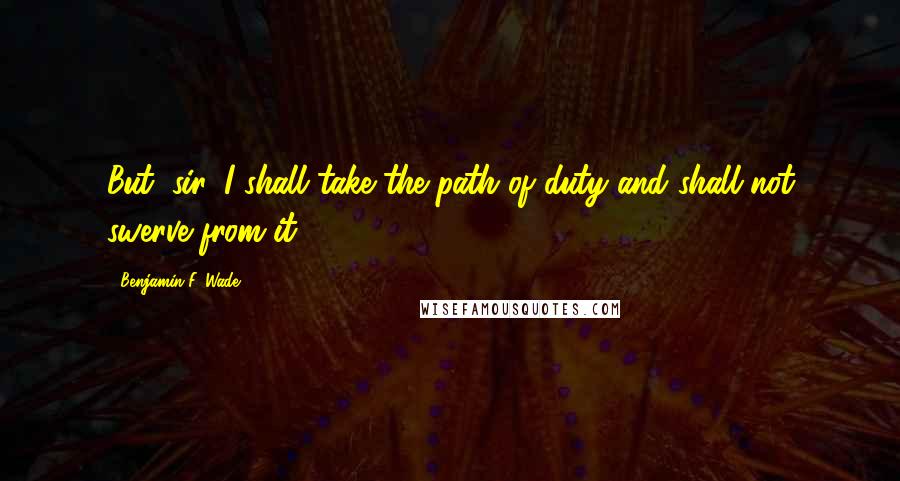 Benjamin F. Wade Quotes: But, sir, I shall take the path of duty and shall not swerve from it.