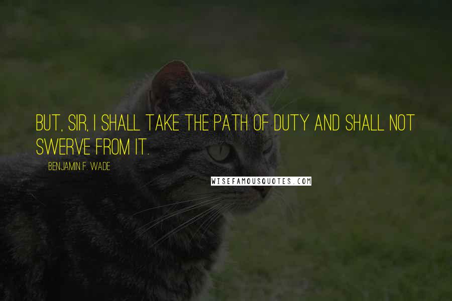 Benjamin F. Wade Quotes: But, sir, I shall take the path of duty and shall not swerve from it.