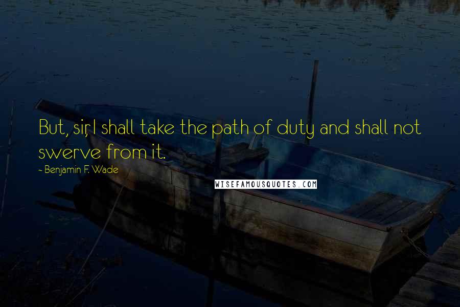 Benjamin F. Wade Quotes: But, sir, I shall take the path of duty and shall not swerve from it.