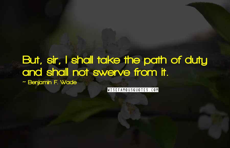 Benjamin F. Wade Quotes: But, sir, I shall take the path of duty and shall not swerve from it.