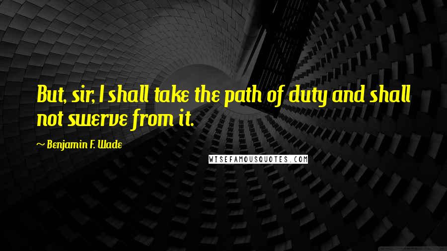 Benjamin F. Wade Quotes: But, sir, I shall take the path of duty and shall not swerve from it.