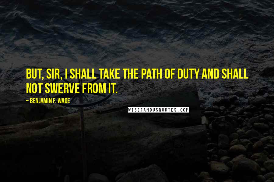 Benjamin F. Wade Quotes: But, sir, I shall take the path of duty and shall not swerve from it.