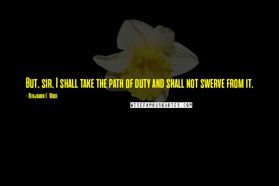 Benjamin F. Wade Quotes: But, sir, I shall take the path of duty and shall not swerve from it.