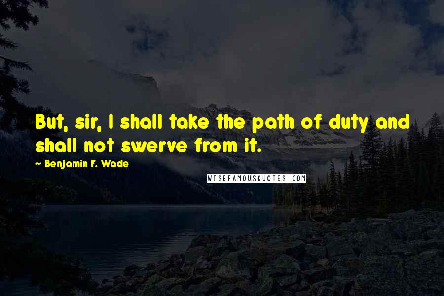 Benjamin F. Wade Quotes: But, sir, I shall take the path of duty and shall not swerve from it.