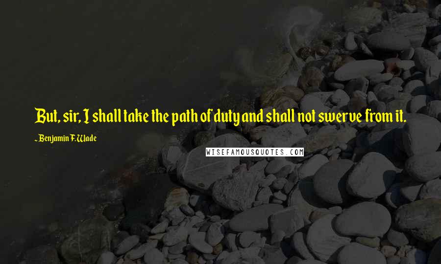 Benjamin F. Wade Quotes: But, sir, I shall take the path of duty and shall not swerve from it.