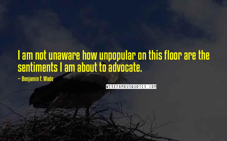 Benjamin F. Wade Quotes: I am not unaware how unpopular on this floor are the sentiments I am about to advocate.