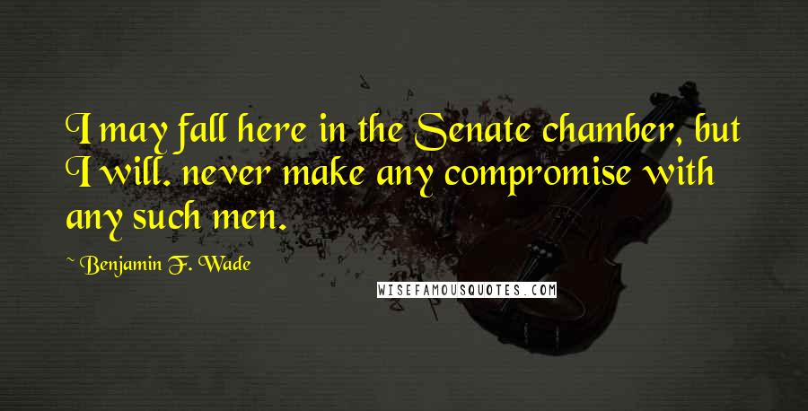 Benjamin F. Wade Quotes: I may fall here in the Senate chamber, but I will. never make any compromise with any such men.