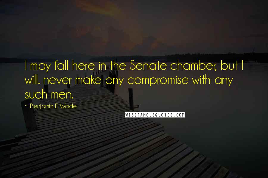 Benjamin F. Wade Quotes: I may fall here in the Senate chamber, but I will. never make any compromise with any such men.