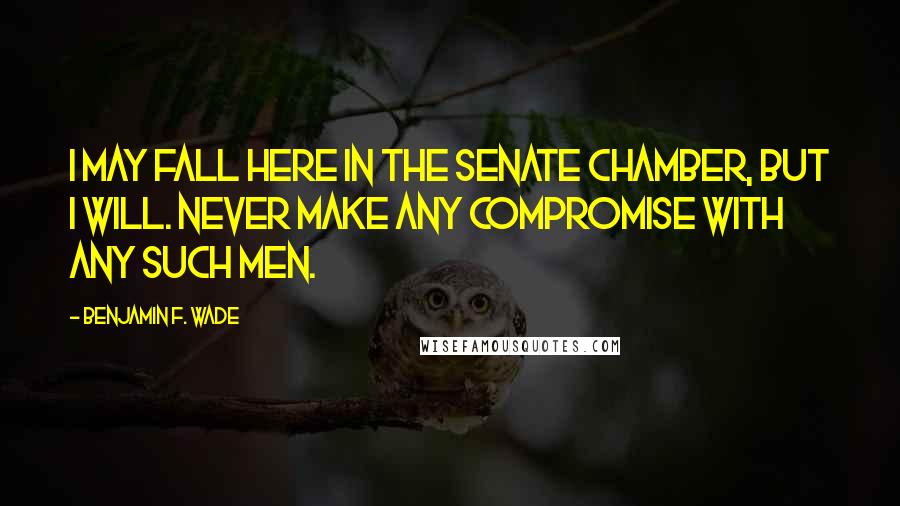 Benjamin F. Wade Quotes: I may fall here in the Senate chamber, but I will. never make any compromise with any such men.