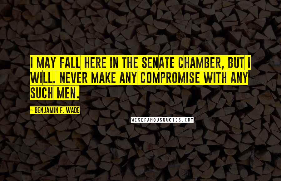 Benjamin F. Wade Quotes: I may fall here in the Senate chamber, but I will. never make any compromise with any such men.