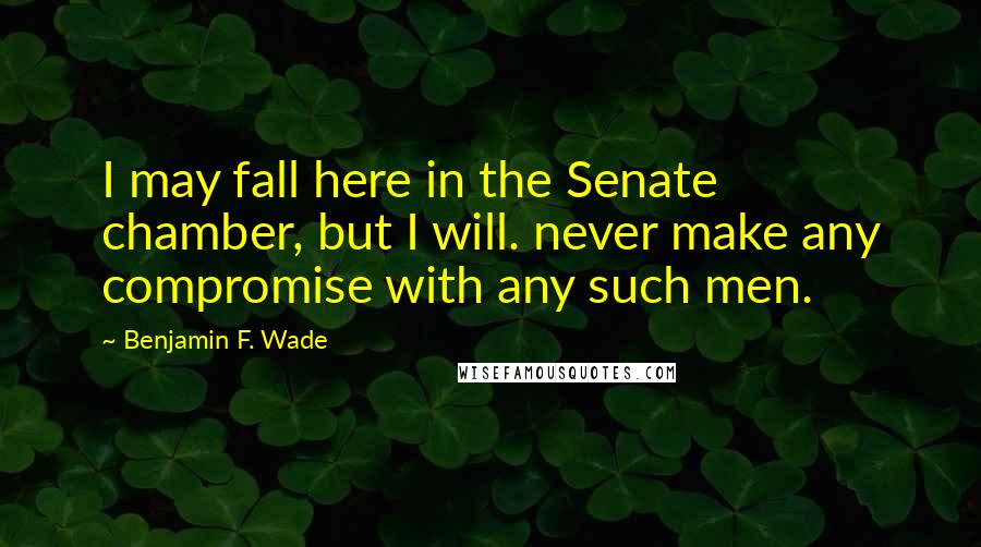 Benjamin F. Wade Quotes: I may fall here in the Senate chamber, but I will. never make any compromise with any such men.