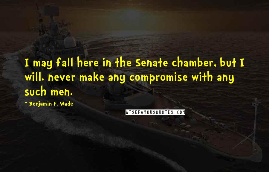 Benjamin F. Wade Quotes: I may fall here in the Senate chamber, but I will. never make any compromise with any such men.