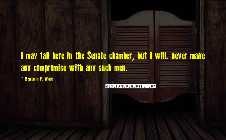 Benjamin F. Wade Quotes: I may fall here in the Senate chamber, but I will. never make any compromise with any such men.