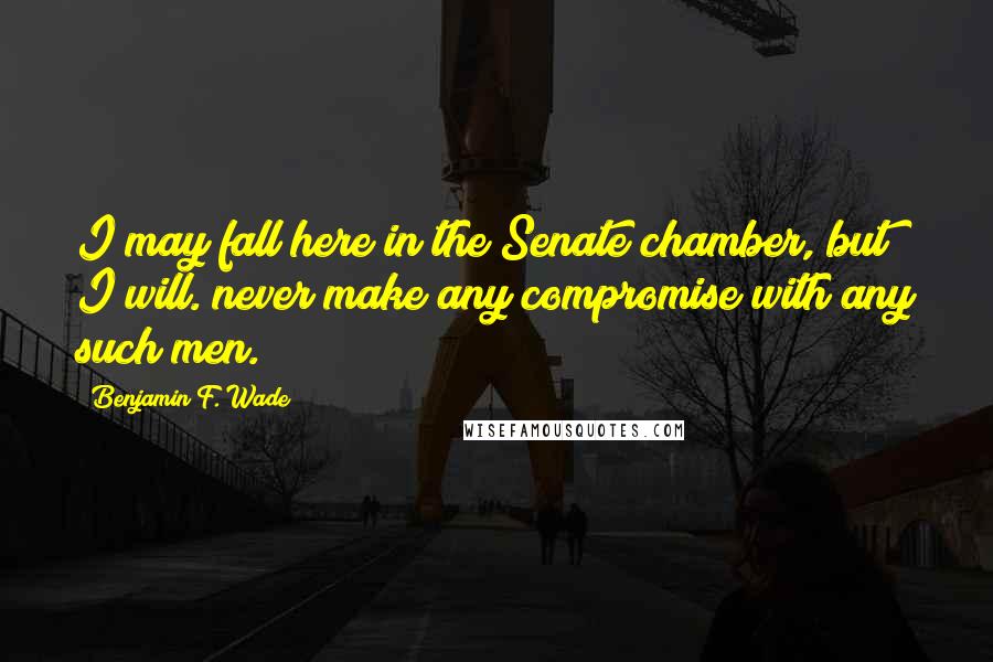 Benjamin F. Wade Quotes: I may fall here in the Senate chamber, but I will. never make any compromise with any such men.