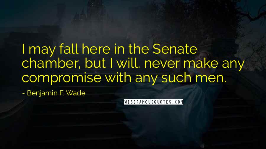 Benjamin F. Wade Quotes: I may fall here in the Senate chamber, but I will. never make any compromise with any such men.