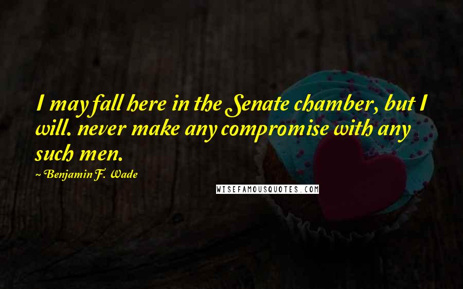 Benjamin F. Wade Quotes: I may fall here in the Senate chamber, but I will. never make any compromise with any such men.