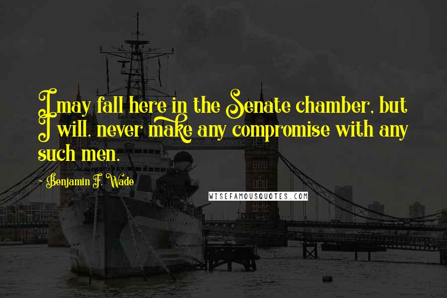 Benjamin F. Wade Quotes: I may fall here in the Senate chamber, but I will. never make any compromise with any such men.