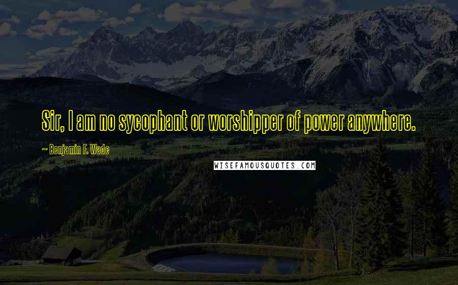 Benjamin F. Wade Quotes: Sir, I am no sycophant or worshipper of power anywhere.