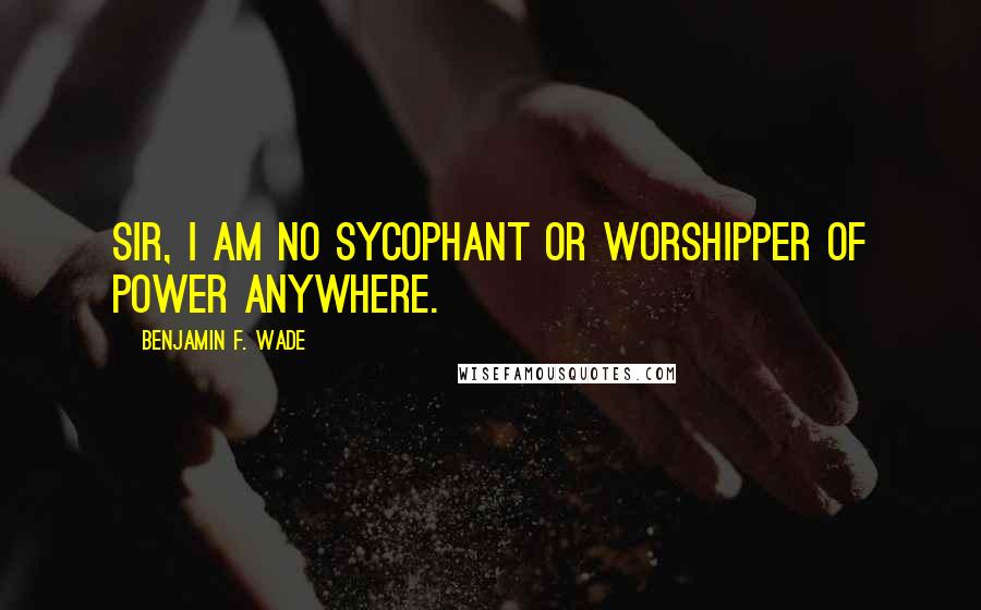 Benjamin F. Wade Quotes: Sir, I am no sycophant or worshipper of power anywhere.