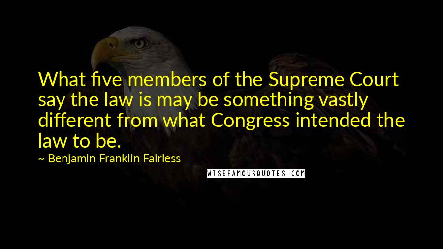 Benjamin Franklin Fairless Quotes: What five members of the Supreme Court say the law is may be something vastly different from what Congress intended the law to be.