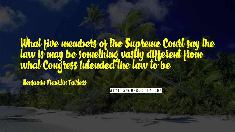 Benjamin Franklin Fairless Quotes: What five members of the Supreme Court say the law is may be something vastly different from what Congress intended the law to be.