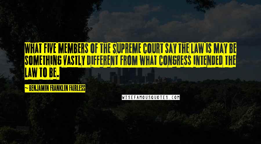 Benjamin Franklin Fairless Quotes: What five members of the Supreme Court say the law is may be something vastly different from what Congress intended the law to be.