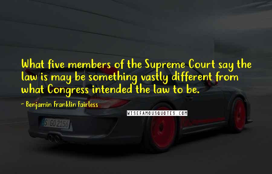 Benjamin Franklin Fairless Quotes: What five members of the Supreme Court say the law is may be something vastly different from what Congress intended the law to be.
