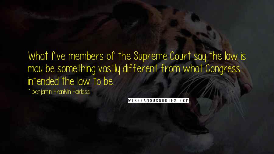 Benjamin Franklin Fairless Quotes: What five members of the Supreme Court say the law is may be something vastly different from what Congress intended the law to be.