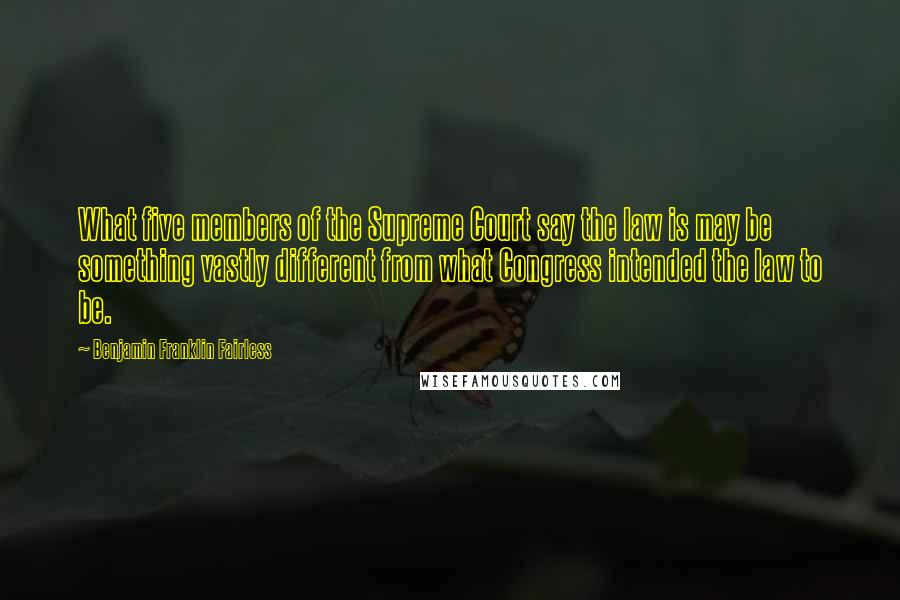 Benjamin Franklin Fairless Quotes: What five members of the Supreme Court say the law is may be something vastly different from what Congress intended the law to be.