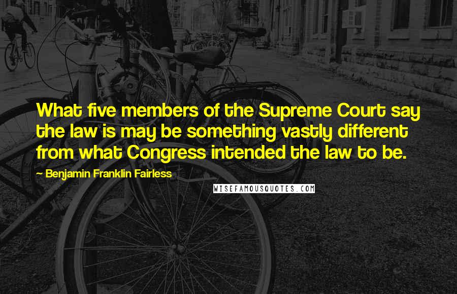 Benjamin Franklin Fairless Quotes: What five members of the Supreme Court say the law is may be something vastly different from what Congress intended the law to be.