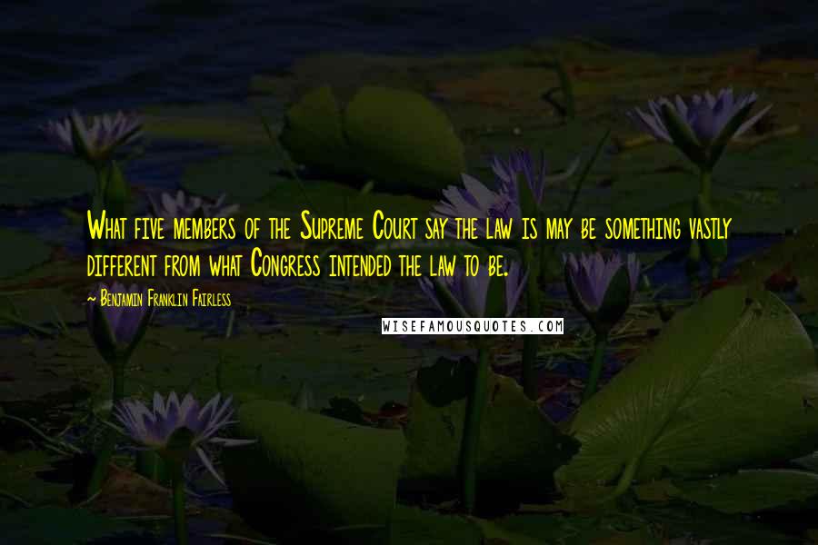 Benjamin Franklin Fairless Quotes: What five members of the Supreme Court say the law is may be something vastly different from what Congress intended the law to be.