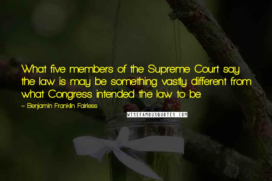 Benjamin Franklin Fairless Quotes: What five members of the Supreme Court say the law is may be something vastly different from what Congress intended the law to be.