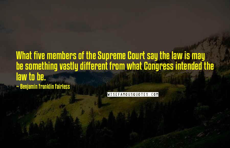 Benjamin Franklin Fairless Quotes: What five members of the Supreme Court say the law is may be something vastly different from what Congress intended the law to be.