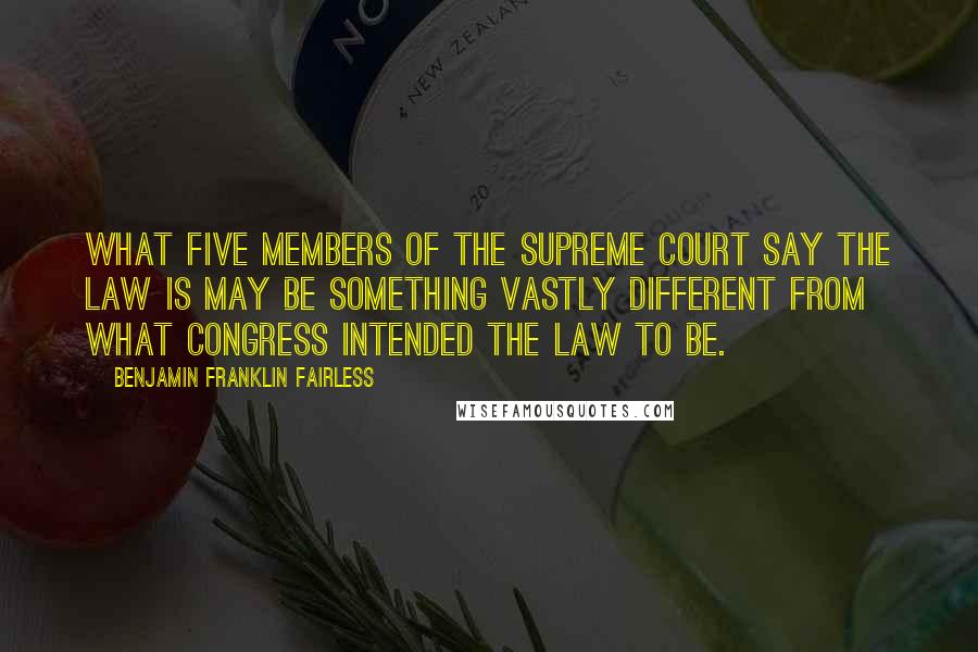 Benjamin Franklin Fairless Quotes: What five members of the Supreme Court say the law is may be something vastly different from what Congress intended the law to be.