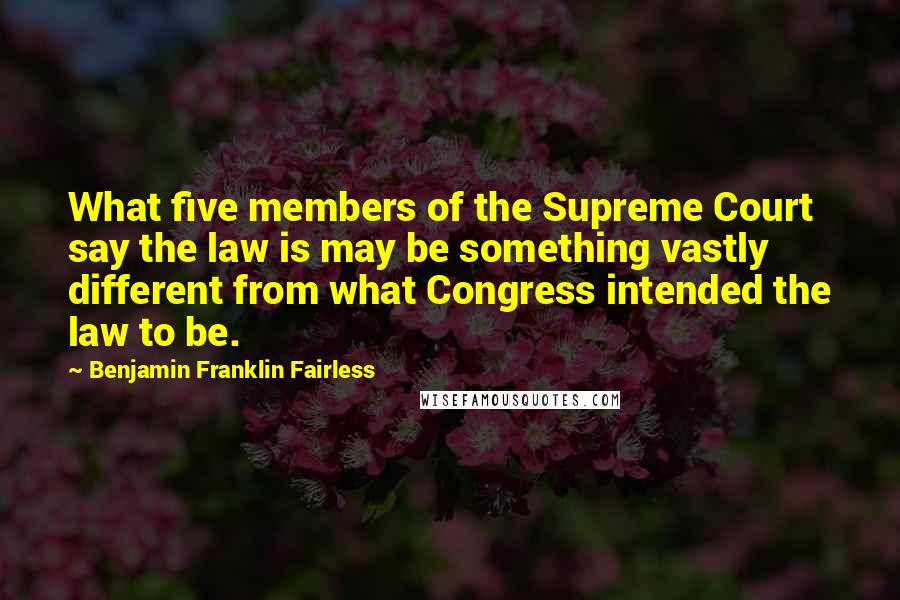 Benjamin Franklin Fairless Quotes: What five members of the Supreme Court say the law is may be something vastly different from what Congress intended the law to be.