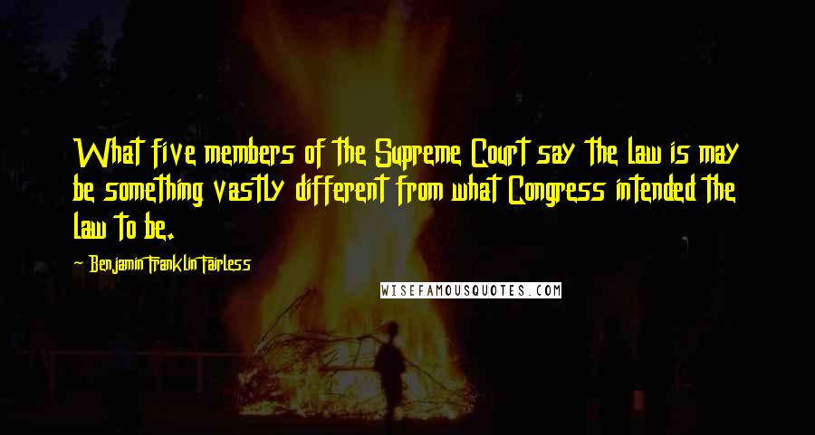 Benjamin Franklin Fairless Quotes: What five members of the Supreme Court say the law is may be something vastly different from what Congress intended the law to be.